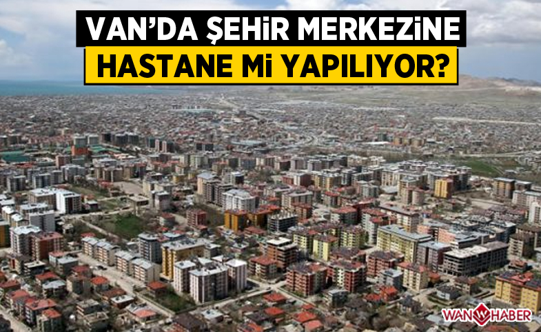 Van'da şehir merkezine hastane mi yapılıyor?