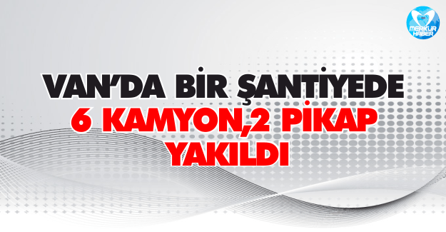 Van’da Bir Şantiyede 6 Kamyon ve 2 Pikap Yakıldı