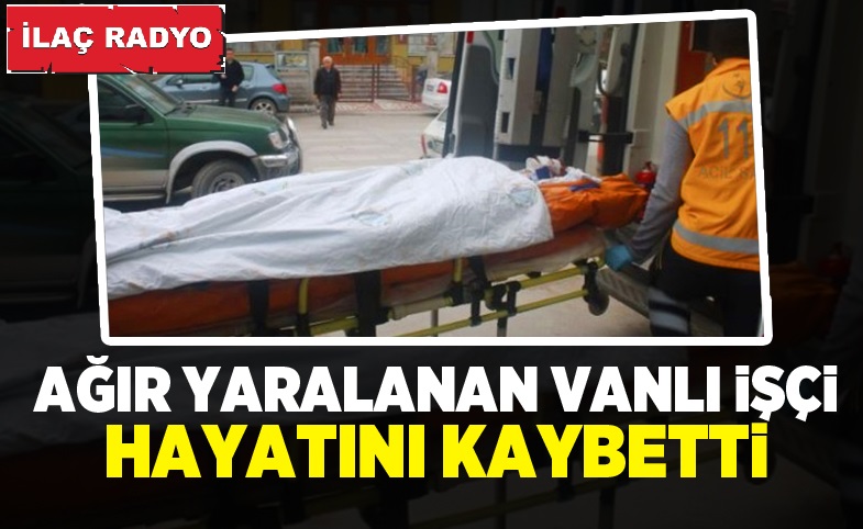 Ağır Yaralanan Vanlı İşçi Hayatını Kaybetti