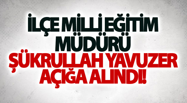 İlçe Milli Eğitim Müdürü Şükrullah Yavuzer açığa alındı!