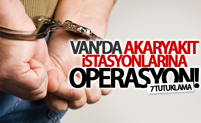 Van’da akaryakıt istasyonlarına operasyon: 7 tutuklama